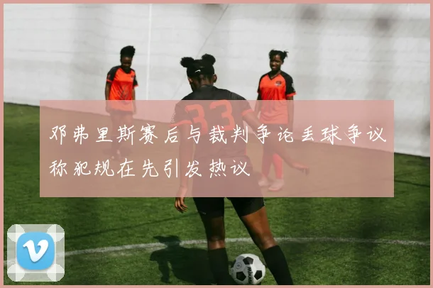 邓弗里斯赛后与裁判争论丢球争议称犯规在先引发热议