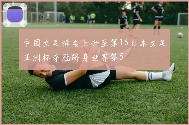 中国女足排名上升至第16日本女足亚洲杯夺冠跻身世界第5
