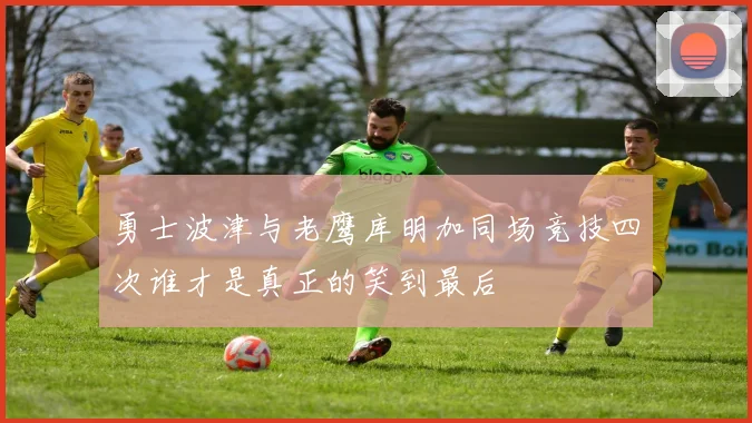 勇士波津与老鹰库明加同场竞技四次谁才是真正的笑到最后