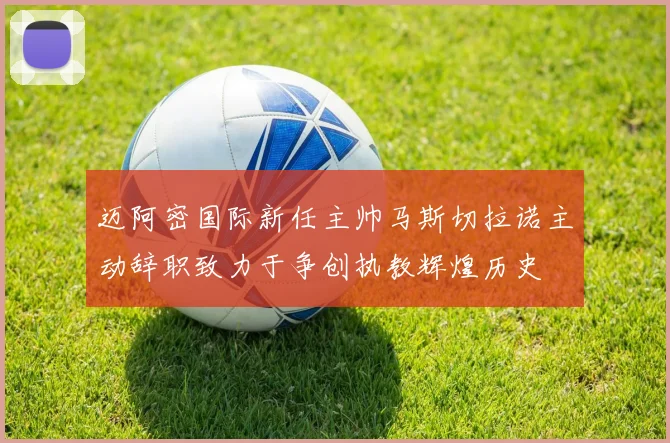 迈阿密国际新任主帅马斯切拉诺主动辞职致力于争创执教辉煌历史