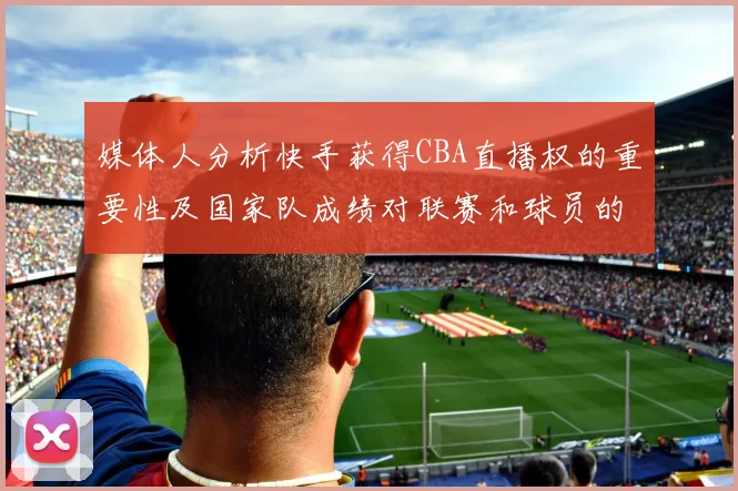 媒体人分析快手获得CBA直播权的重要性及国家队成绩对联赛和球员的影响