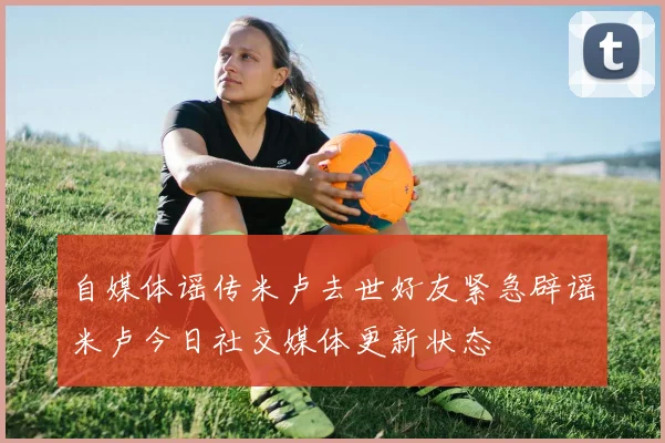 自媒体谣传米卢去世好友紧急辟谣米卢今日社交媒体更新状态