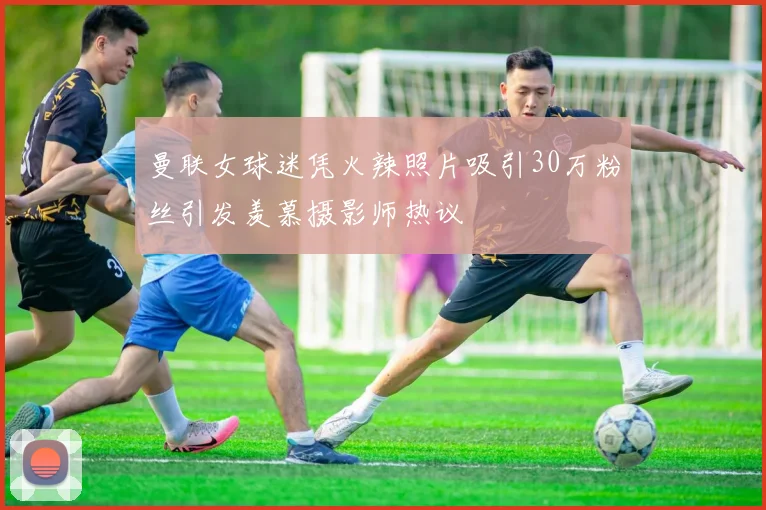 曼联女球迷凭火辣照片吸引30万粉丝引发羡慕摄影师热议