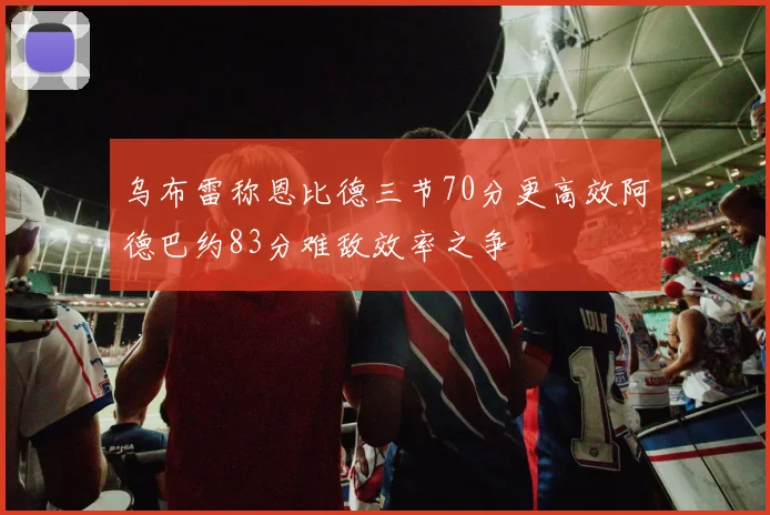 乌布雷称恩比德三节70分更高效阿德巴约83分难敌效率之争
