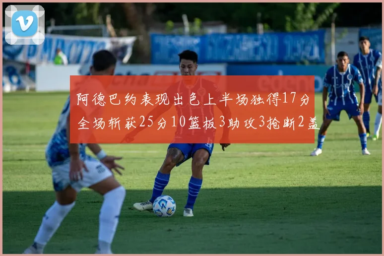阿德巴约表现出色上半场独得17分全场斩获25分10篮板3助攻3抢断2盖帽