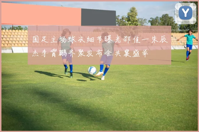 国足主场球衣细节曝光邵佳一朱辰杰李霄鹏齐聚发布会共襄盛举