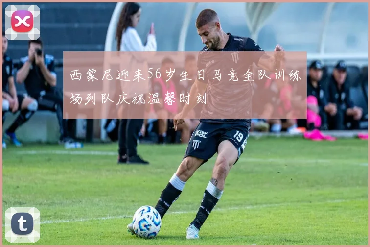 西蒙尼迎来56岁生日马竞全队训练场列队庆祝温馨时刻