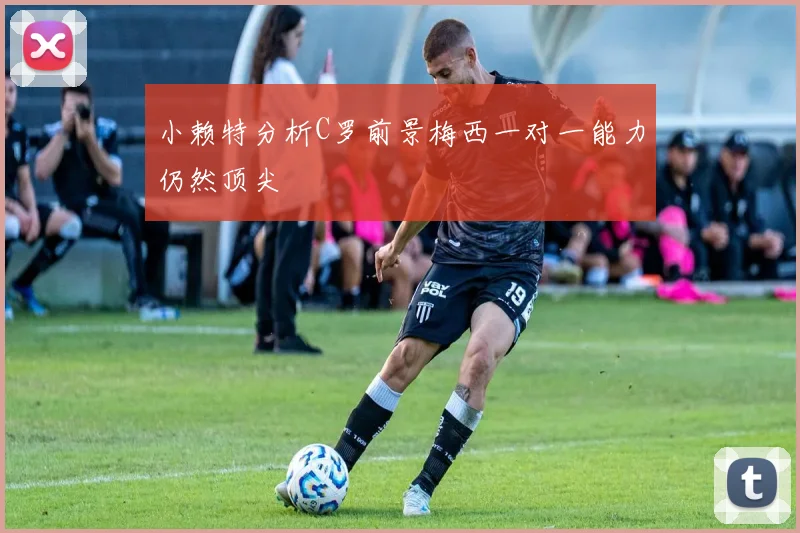 小赖特分析C罗前景梅西一对一能力仍然顶尖