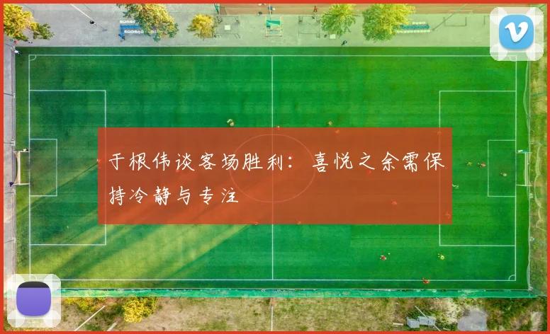 于根伟谈客场胜利：喜悦之余需保持冷静与专注
