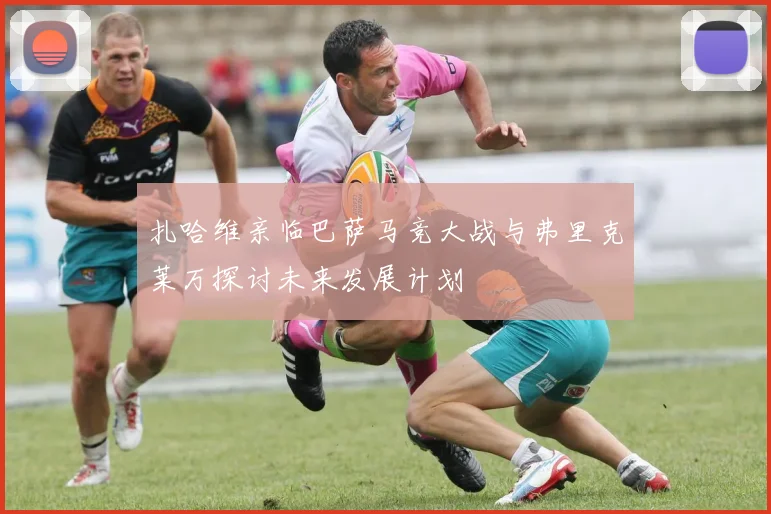 扎哈维亲临巴萨马竞大战与弗里克莱万探讨未来发展计划