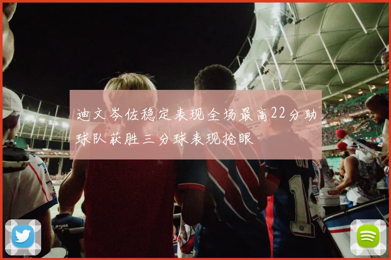 迪文岑佐稳定表现全场最高22分助球队获胜三分球表现抢眼