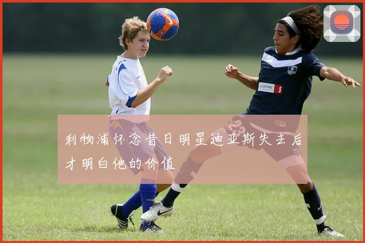 利物浦怀念昔日明星迪亚斯失去后才明白他的价值