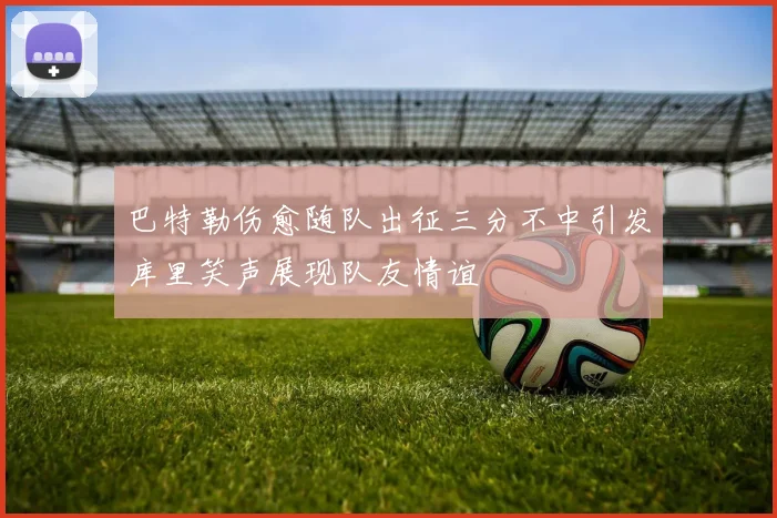 巴特勒伤愈随队出征三分不中引发库里笑声展现队友情谊