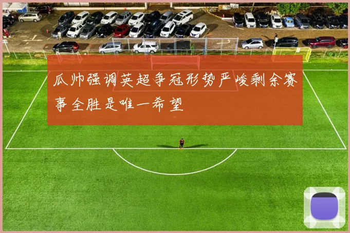 瓜帅强调英超争冠形势严峻剩余赛事全胜是唯一希望
